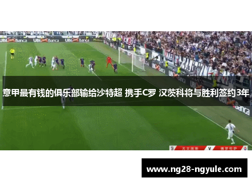 意甲最有钱的俱乐部输给沙特超 携手C罗 汉茨科将与胜利签约3年