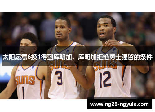 太阳愿意6换1得到库明加，库明加拒绝勇士强留的条件