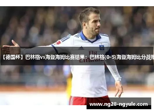 【德国杯】巴林格vs海登海姆比赛结果：巴林格(0-5)海登海姆比分战报